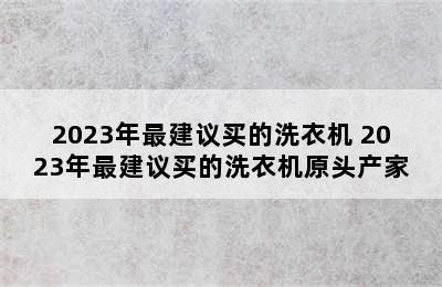 2023年最建议买的洗衣机 2023年最建议买的洗衣机原头产家